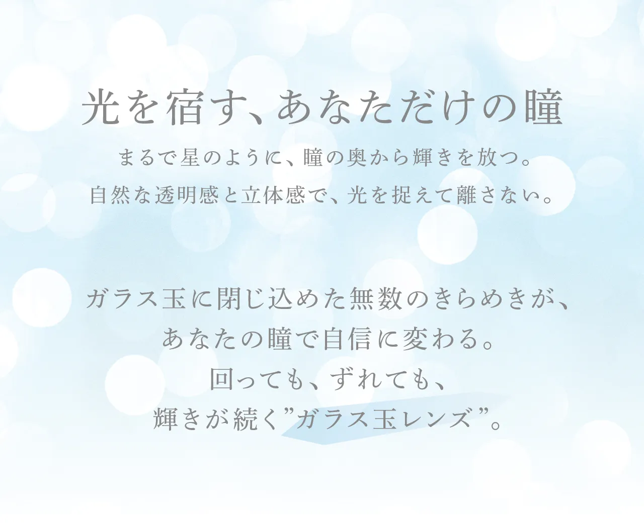 光を宿す、あなただけの瞳 まるで星のように、瞳の奥から輝きを放つ。自然な透明感と立体感で、光を捉えて離さない。 ガラス玉に閉じ込めた無数のきらめきが、あなたの瞳で自信に変わる。回っても、ずれても、輝きが続く&ldquo;ガラス玉レンズ&rdquo;。