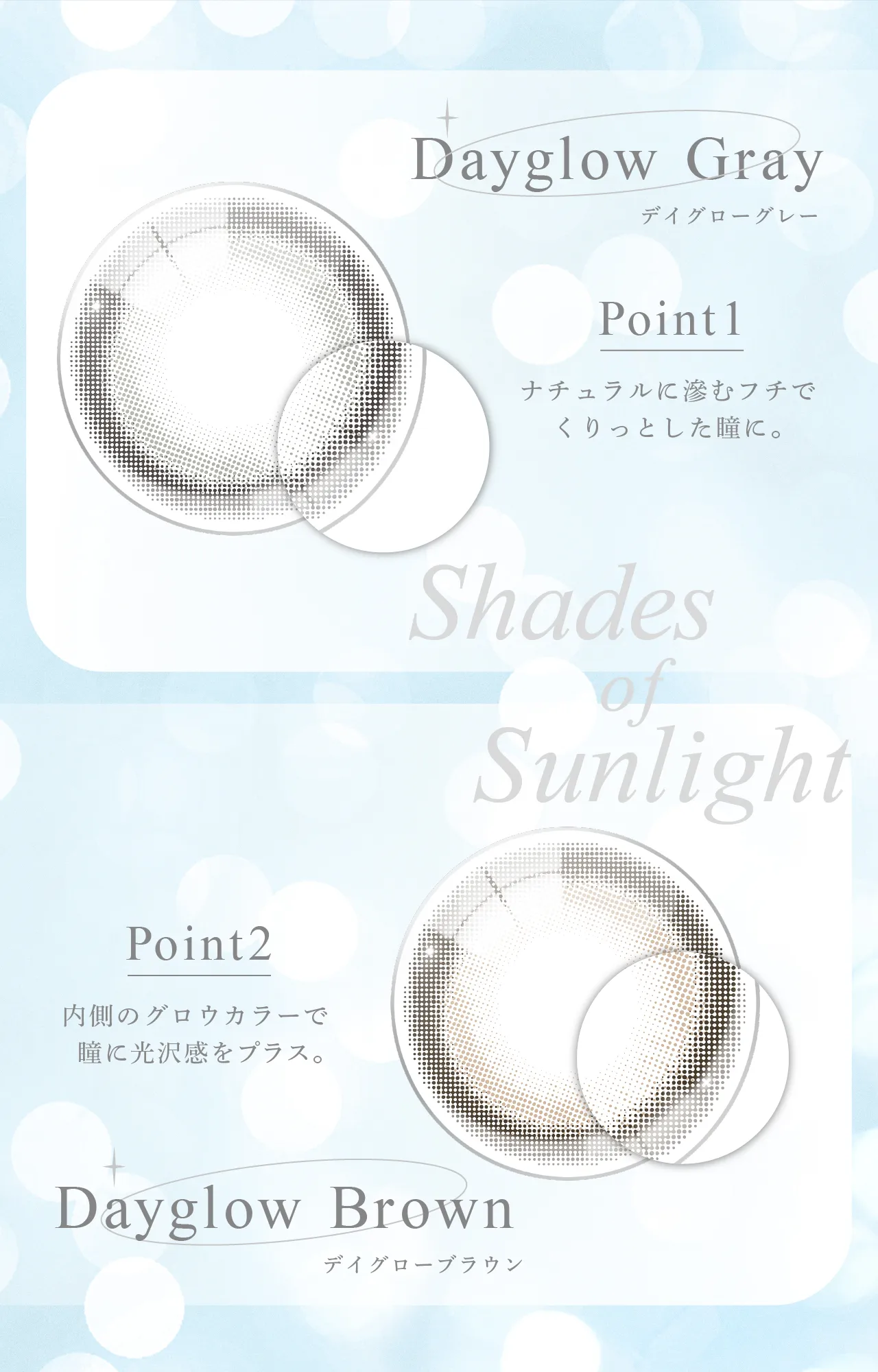 Dayglow Gray デイグローグレー Point1 ナチュラルに滲むフチでくりっとした瞳に。 Shades of Sunlight Point2 内側のグロウカラーで瞳に光沢感をプラス。Dayglow Brown デイグローブラウン