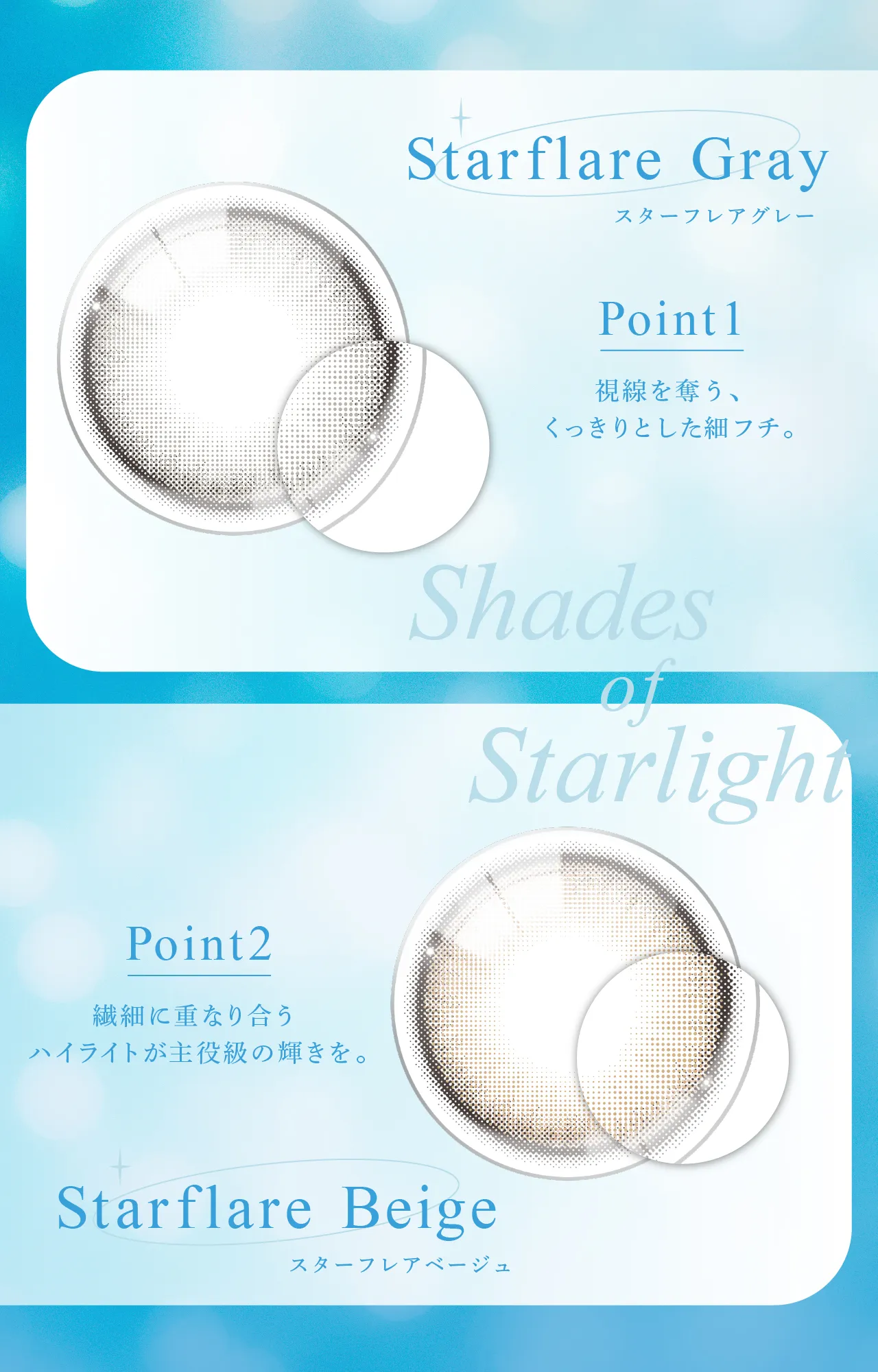 Starflare Gray スターフレアグレー  Point1 視線を奪う、くっきりとした細フチ。 Shades of Starlight Point2 繊細に重なり合うハイライトが主役級の輝きを。 Starflare Beige スターフレアベージュ