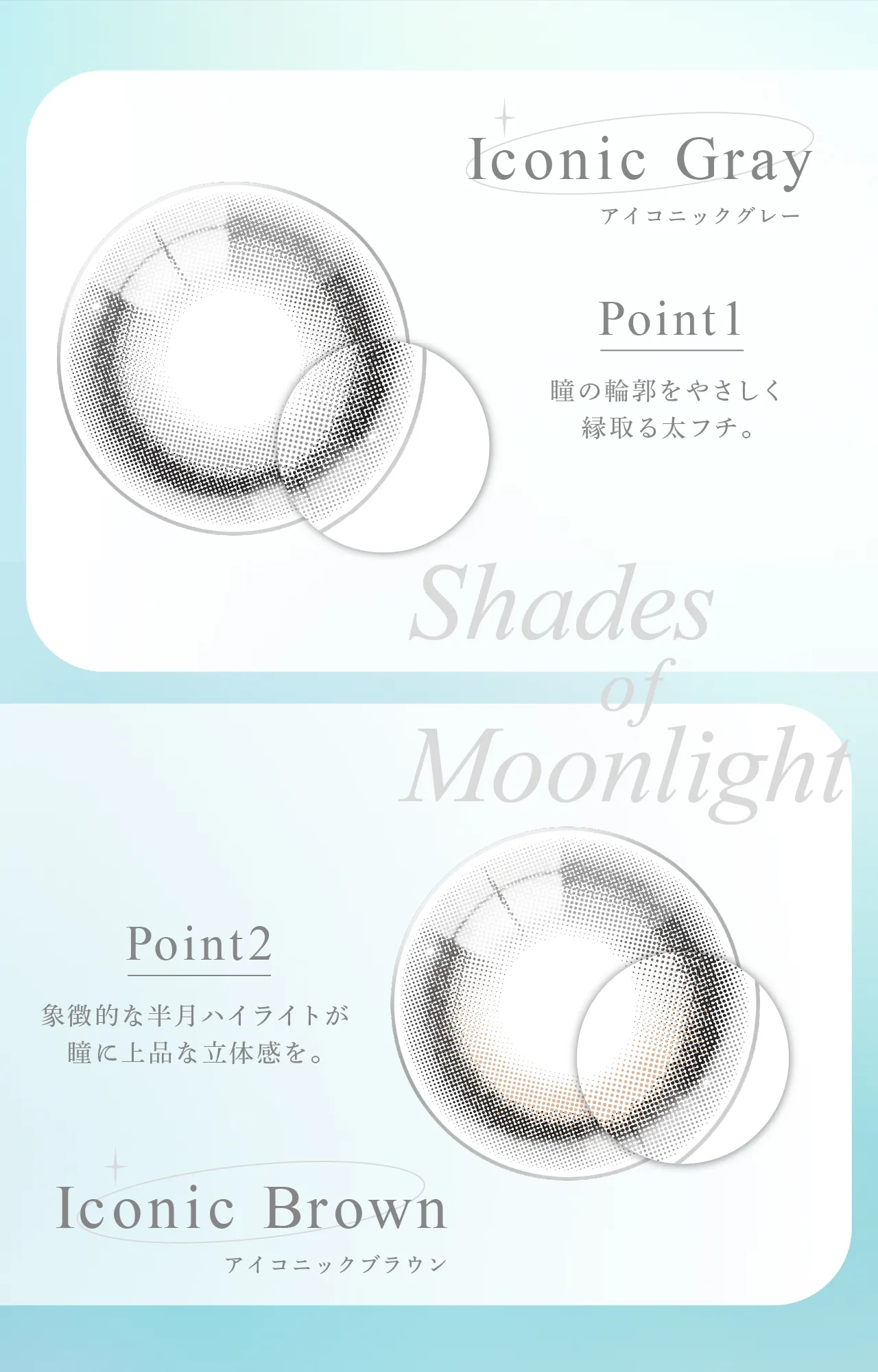 Iconic Gray アイコニックグレー Point1 瞳の輪郭をやさしく緑取る太フチ。Shades of Moonlight Point2 象徴的な半月ハイライトが瞳に上品な立体感を。 Iconic Brown アイコニックブラウン