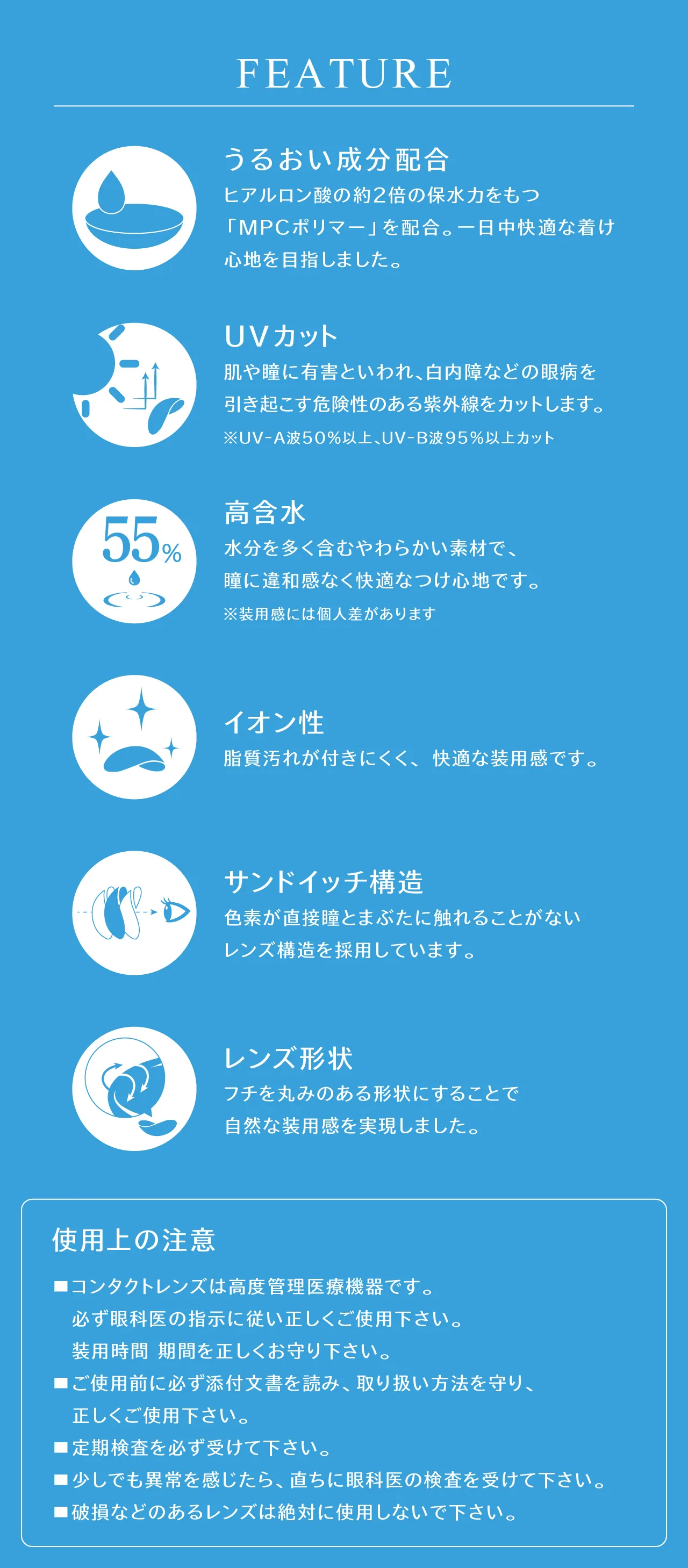 FEATURE うるおい成分配合 ヒアルロン酸の約2倍の保水力をもつ「MPCポリマー」を配合。一日中快適な着け心地を目指しました。UVカット 肌や瞳に有害といわれ、白内障などの眼病を引き起こす危険性のある紫外線をカットします。※UV-A波50%以上、UV-B波95%以上カット 高含水 水分を多く含むやわらかい素材で、瞳に違和感なく快適なつけ心地です。※装用感には個人差があります イオン性 脂質汚れが付きにくく、快適な装用感です。サンドイッチ構造 色素が直接瞳とまぶたに触れることがないレンズ構造を採用しています。レンズ形状 フチを丸みのある形状にすることで自然な装用感を実現しました。 使用上の注意 コンタクトレンズは高度管理医療機器です。必ず眼科医の指示に従い正しくご使用下さい。装用時間 期間を正しくお守り下さい。ご使用前に必ず添付文書を読み、取り扱い方法を守り、正しくご使用下さい。定期検査を必ず受けて下さい。少しでも異常を感じたら、直ちに眼科医の検査を受けて下さい。破損などのあるレンズは絶対に使用しないで下さい。